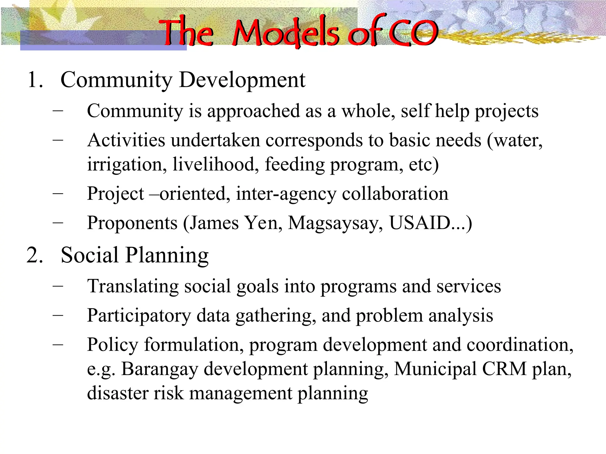 The Models of CO
1. Community Development
– Community is approached as a whole, self help projects
– Activities undertaken corresponds to basic needs (water,
irrigation, livelihood, feeding program, etc)
– Project –oriented, inter-agency collaboration
– Proponents (James Yen, Magsaysay, USAID...)
2. Social Planning
– Translating social goals into programs and services
– Participatory data gathering, and problem analysis
– Policy formulation, program development and coordination,
e.g. Barangay development planning, Municipal CRM plan,
disaster risk management planning
 