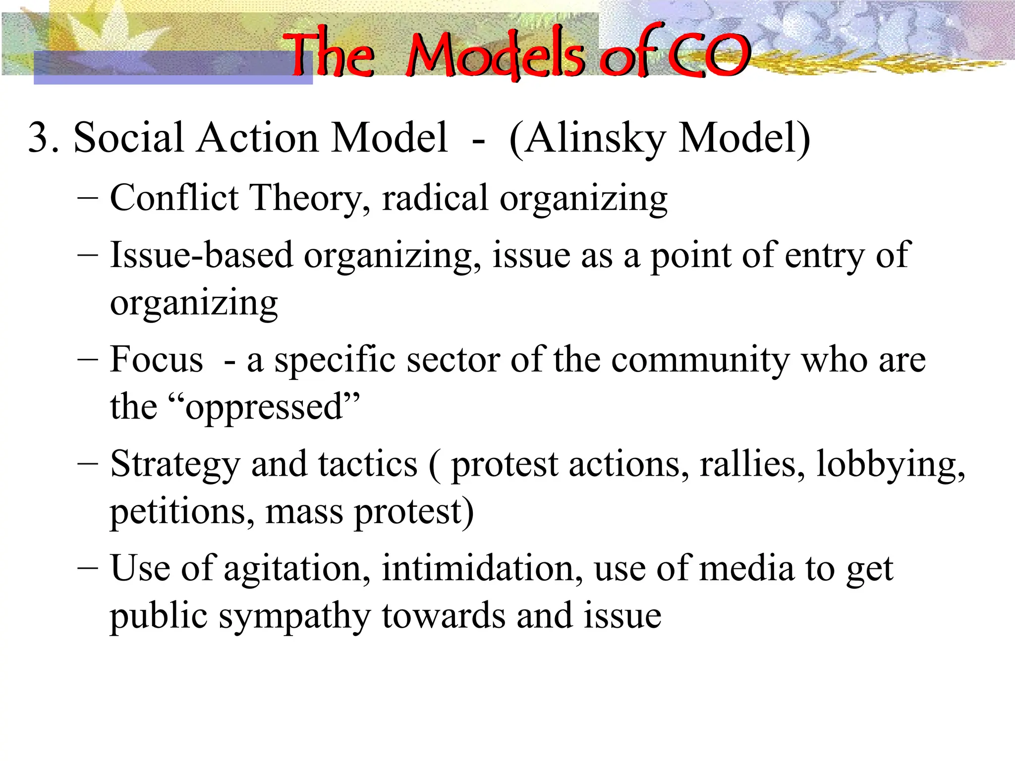 The Models of CO
3. Social Action Model - (Alinsky Model)
– Conflict Theory, radical organizing
– Issue-based organizing, issue as a point of entry of
organizing
– Focus - a specific sector of the community who are
the “oppressed”
– Strategy and tactics ( protest actions, rallies, lobbying,
petitions, mass protest)
– Use of agitation, intimidation, use of media to get
public sympathy towards and issue
 