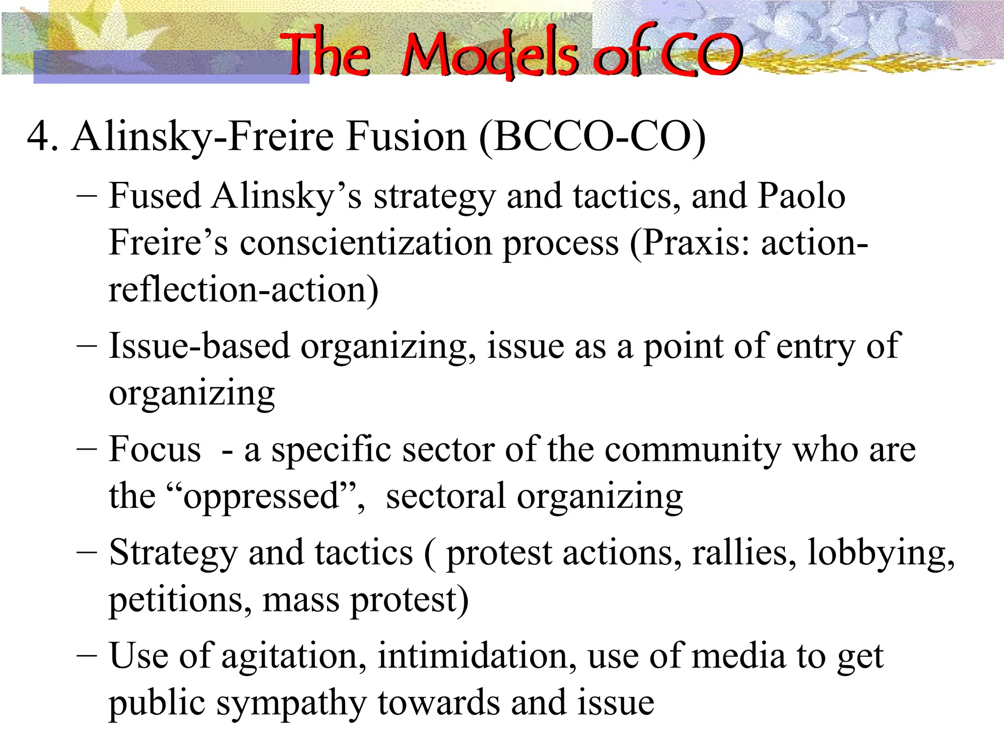 The Models of CO
4. Alinsky-Freire Fusion (BCCO-CO)
– Fused Alinsky’s strategy and tactics, and Paolo
Freire’s conscientization process (Praxis: action-
reflection-action)
– Issue-based organizing, issue as a point of entry of
organizing
– Focus - a specific sector of the community who are
the “oppressed”, sectoral organizing
– Strategy and tactics ( protest actions, rallies, lobbying,
petitions, mass protest)
– Use of agitation, intimidation, use of media to get
public sympathy towards and issue
 