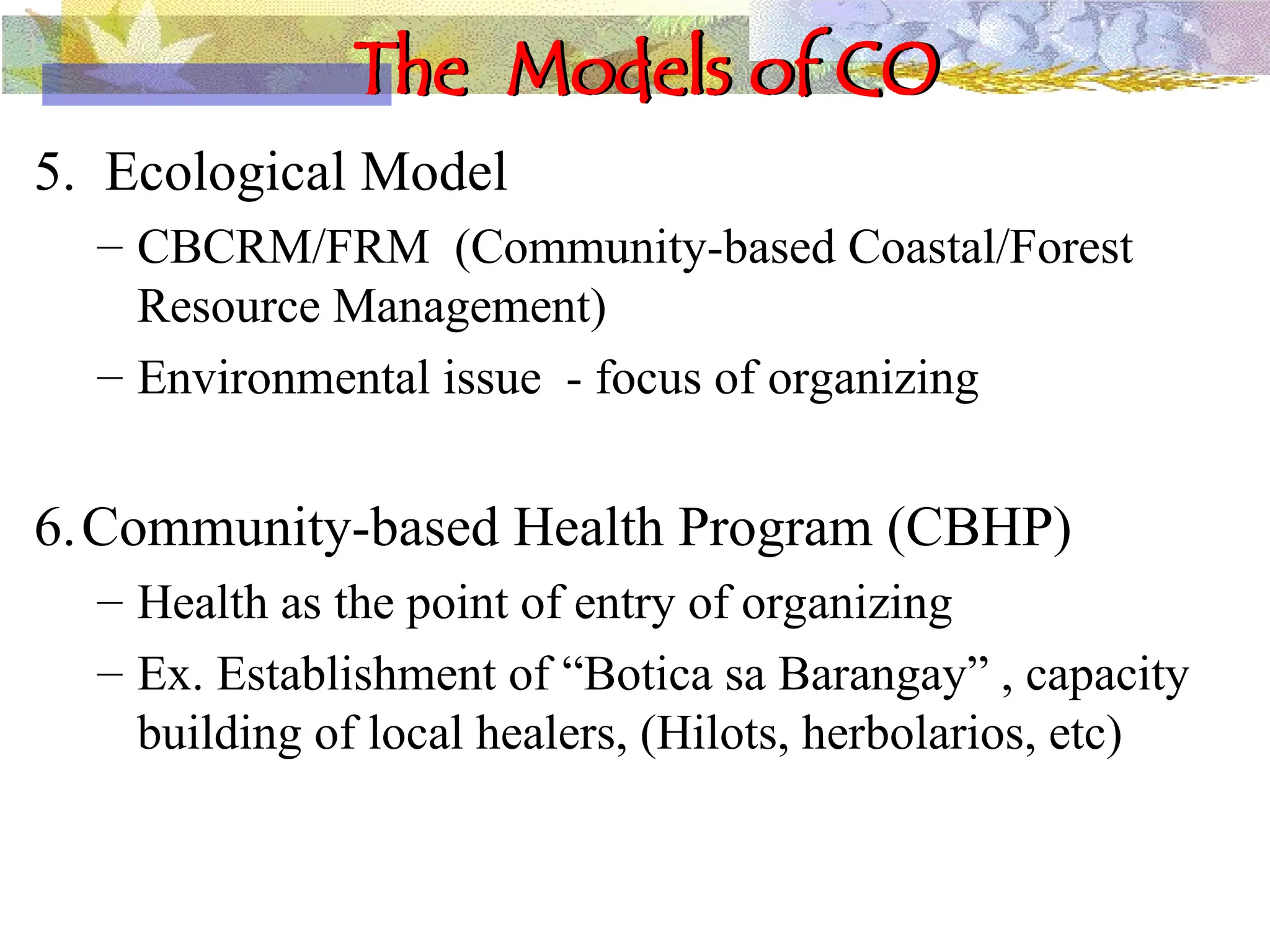 The Models of CO
5. Ecological Model
– CBCRM/FRM (Community-based Coastal/Forest
Resource Management)
– Environmental issue - focus of organizing
6.Community-based Health Program (CBHP)
– Health as the point of entry of organizing
– Ex. Establishment of “Botica sa Barangay” , capacity
building of local healers, (Hilots, herbolarios, etc)
 