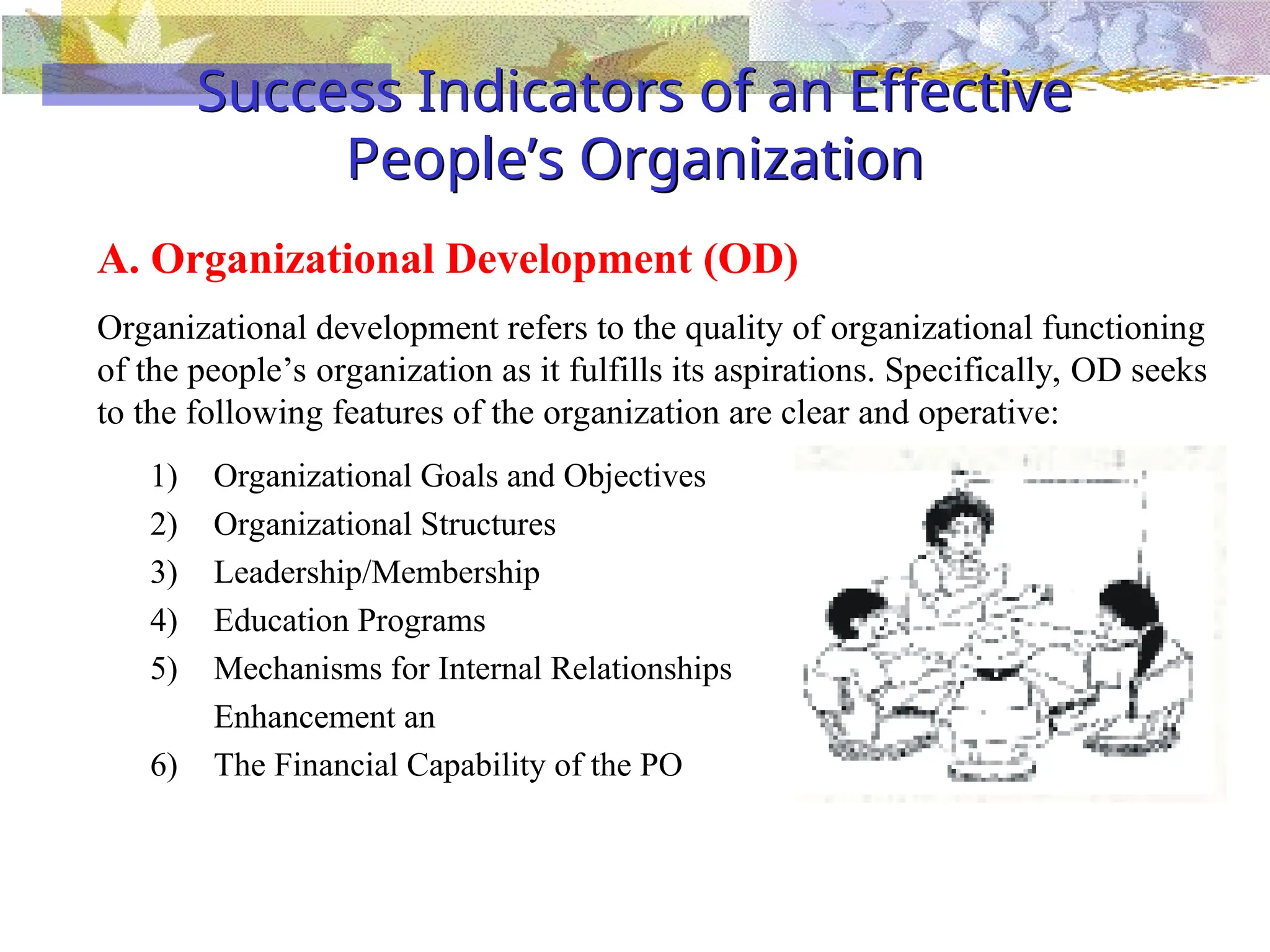 Success Indicators of an Effective
People’s Organization
1) Organizational Goals and Objectives
2) Organizational Structures
3) Leadership/Membership
4) Education Programs
5) Mechanisms for Internal Relationships
Enhancement an
6) The Financial Capability of the PO
A. Organizational Development (OD)
Organizational development refers to the quality of organizational functioning
of the people’s organization as it fulfills its aspirations. Specifically, OD seeks
to the following features of the organization are clear and operative:
 