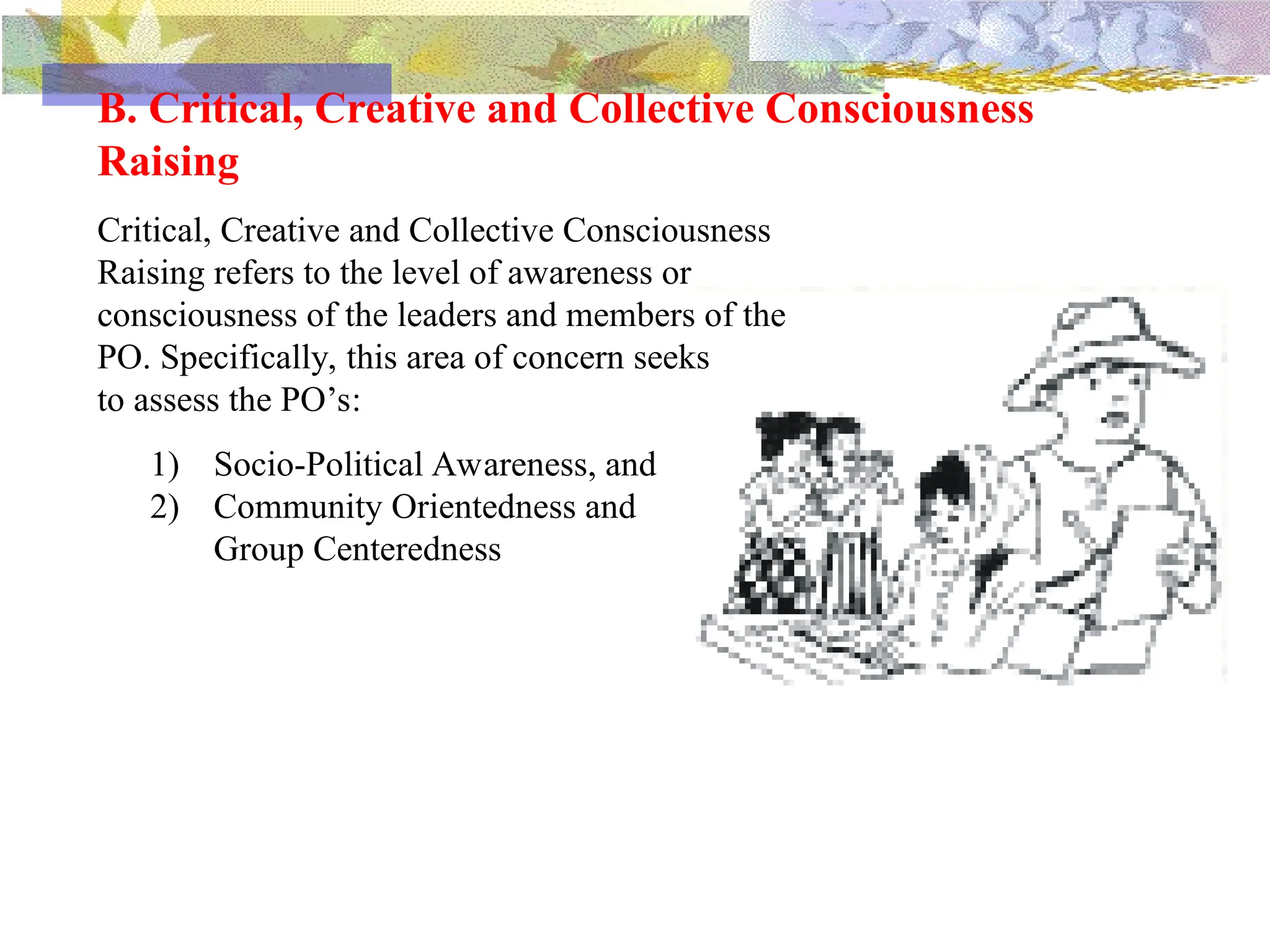 B. Critical, Creative and Collective Consciousness
Raising
Critical, Creative and Collective Consciousness
Raising refers to the level of awareness or
consciousness of the leaders and members of the
PO. Specifically, this area of concern seeks
to assess the PO’s:
1) Socio-Political Awareness, and
2) Community Orientedness and
Group Centeredness
 