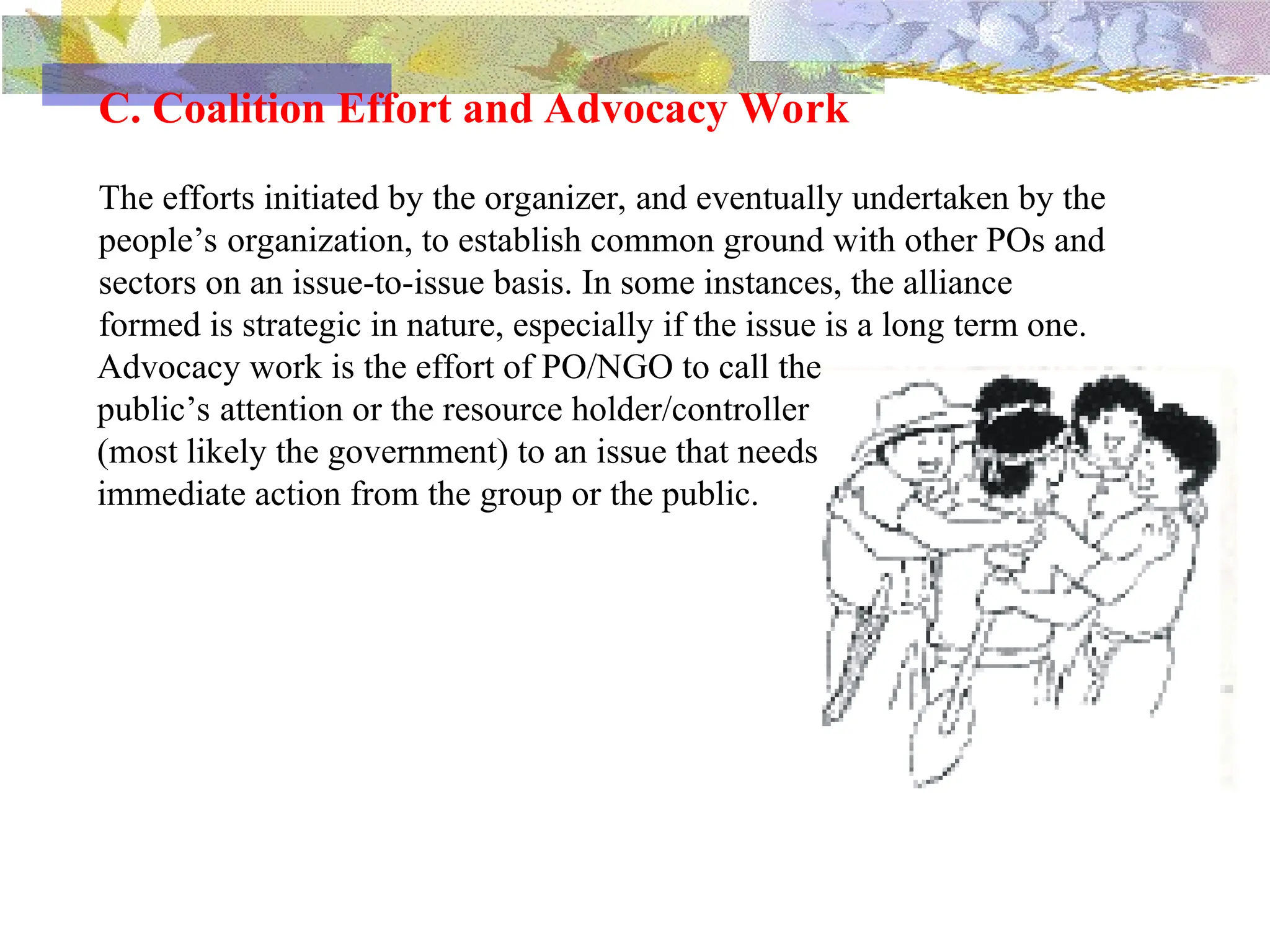 C. Coalition Effort and Advocacy Work
The efforts initiated by the organizer, and eventually undertaken by the
people’s organization, to establish common ground with other POs and
sectors on an issue-to-issue basis. In some instances, the alliance
formed is strategic in nature, especially if the issue is a long term one.
Advocacy work is the effort of PO/NGO to call the
public’s attention or the resource holder/controller
(most likely the government) to an issue that needs
immediate action from the group or the public.
 
