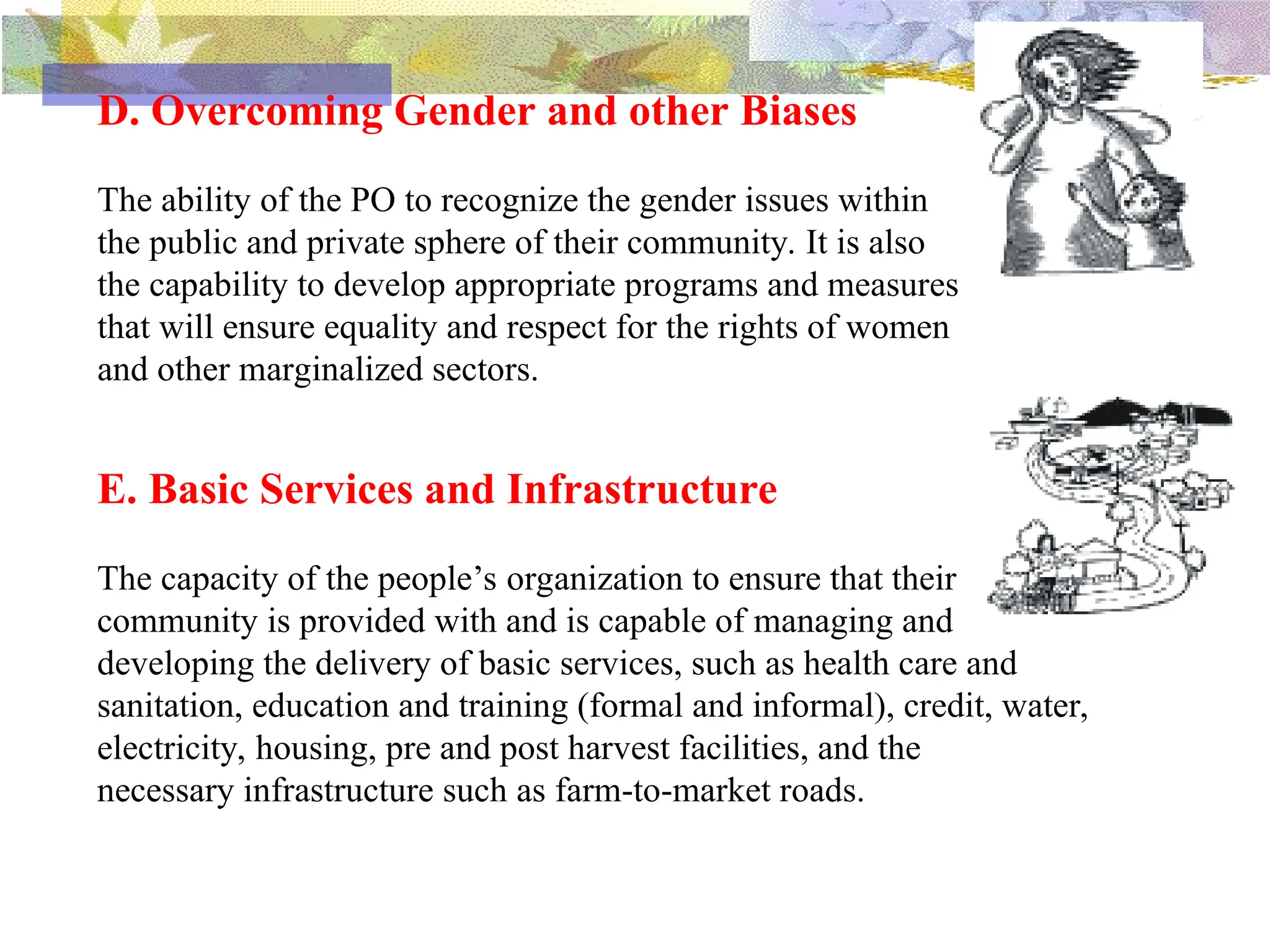 D. Overcoming Gender and other Biases
The ability of the PO to recognize the gender issues within
the public and private sphere of their community. It is also
the capability to develop appropriate programs and measures
that will ensure equality and respect for the rights of women
and other marginalized sectors.
E. Basic Services and Infrastructure
The capacity of the people’s organization to ensure that their
community is provided with and is capable of managing and
developing the delivery of basic services, such as health care and
sanitation, education and training (formal and informal), credit, water,
electricity, housing, pre and post harvest facilities, and the
necessary infrastructure such as farm-to-market roads.
 
