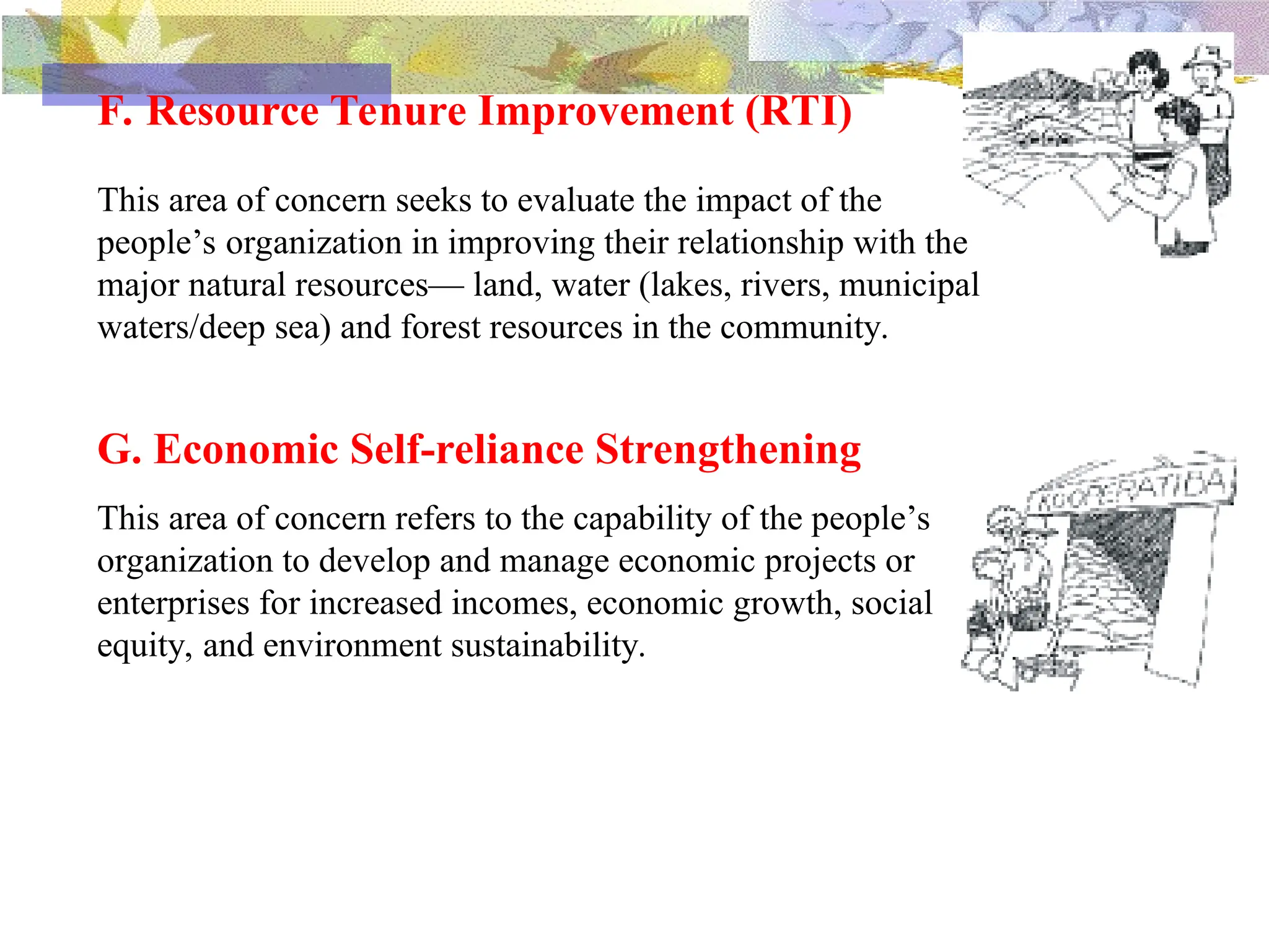 F. Resource Tenure Improvement (RTI)
This area of concern seeks to evaluate the impact of the
people’s organization in improving their relationship with the
major natural resources— land, water (lakes, rivers, municipal
waters/deep sea) and forest resources in the community.
G. Economic Self-reliance Strengthening
This area of concern refers to the capability of the people’s
organization to develop and manage economic projects or
enterprises for increased incomes, economic growth, social
equity, and environment sustainability.
 
