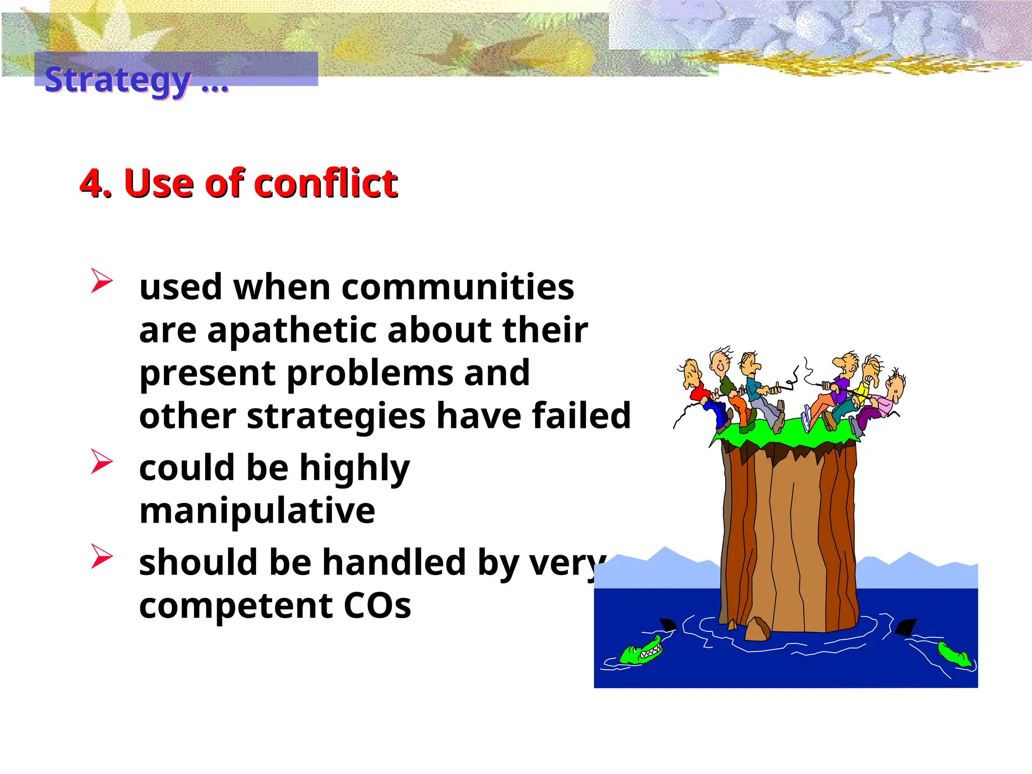 4. Use of conflict
 used when communities
are apathetic about their
present problems and
other strategies have failed
 could be highly
manipulative
 should be handled by very
competent COs
Strategy …
 