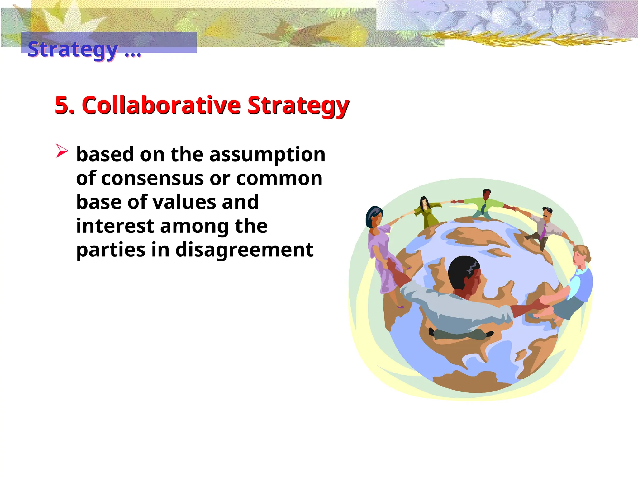 5. Collaborative Strategy
 based on the assumption
of consensus or common
base of values and
interest among the
parties in disagreement
Strategy …
 