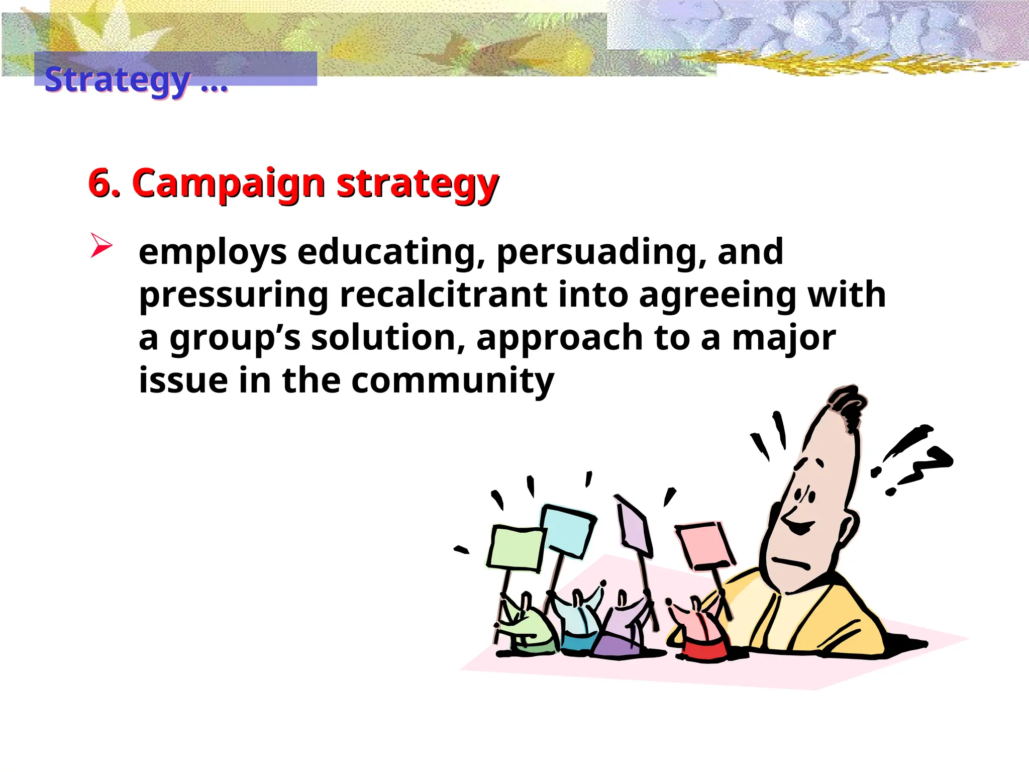 6. Campaign strategy
 employs educating, persuading, and
pressuring recalcitrant into agreeing with
a group’s solution, approach to a major
issue in the community
Strategy …
 