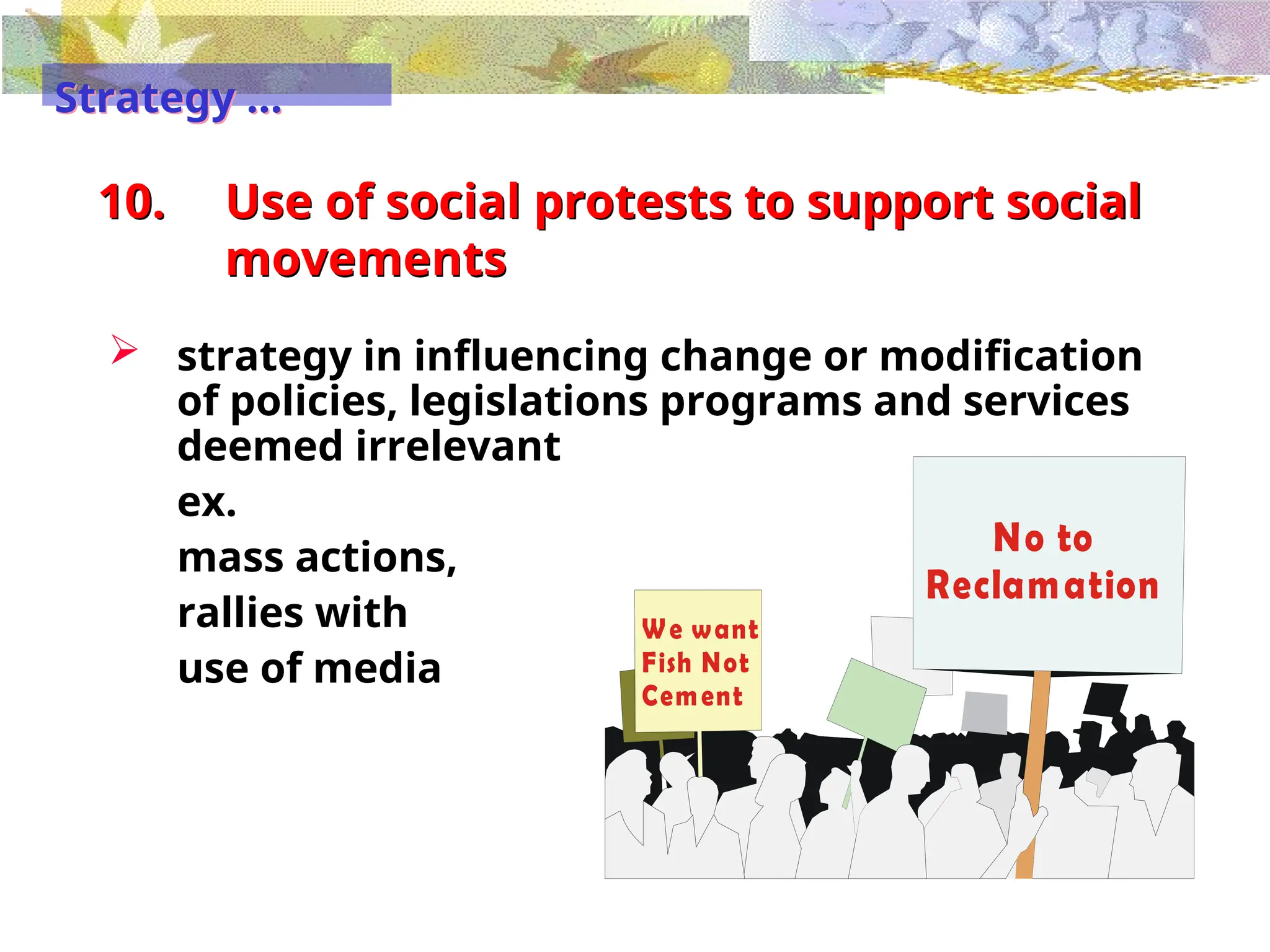 No to
Reclamation
We want
Fish Not
Cement
10. Use of social protests to support social
movements
 strategy in influencing change or modification
of policies, legislations programs and services
deemed irrelevant
ex.
mass actions,
rallies with
use of media
Strategy …
 