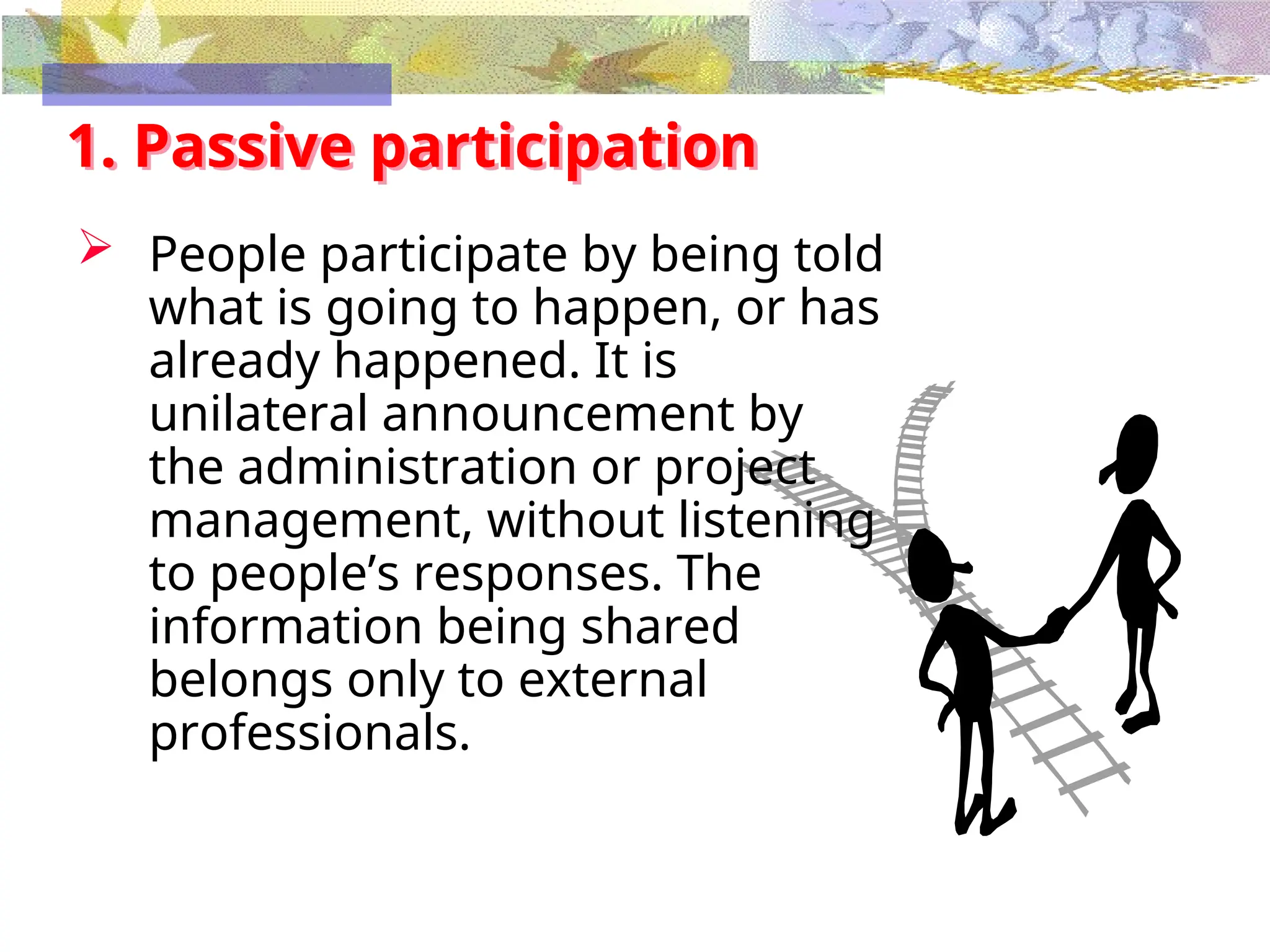 1. Passive participation
 People participate by being told
what is going to happen, or has
already happened. It is
unilateral announcement by
the administration or project
management, without listening
to people’s responses. The
information being shared
belongs only to external
professionals.
 