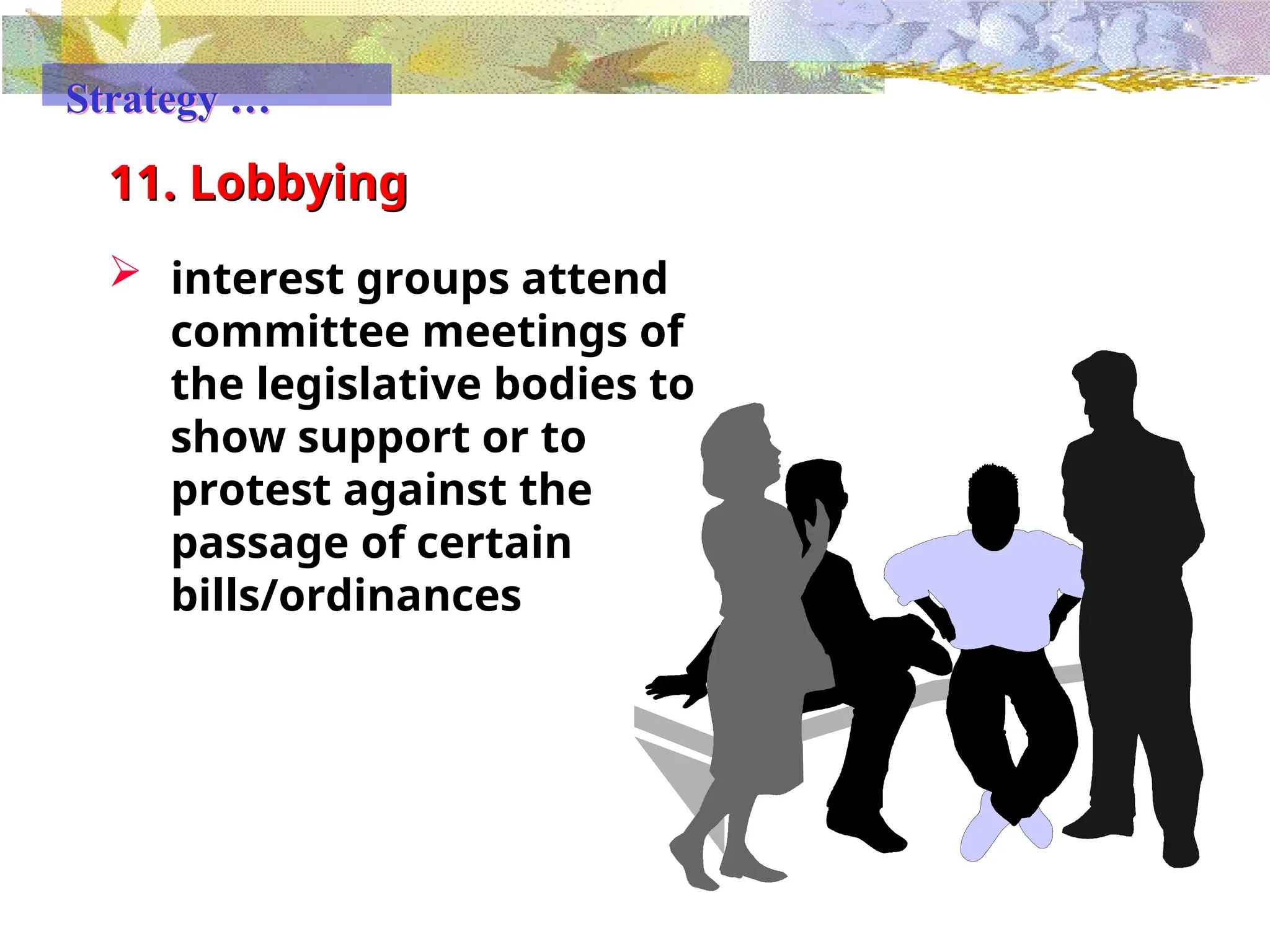 11. Lobbying
 interest groups attend
committee meetings of
the legislative bodies to
show support or to
protest against the
passage of certain
bills/ordinances
Strategy …
 