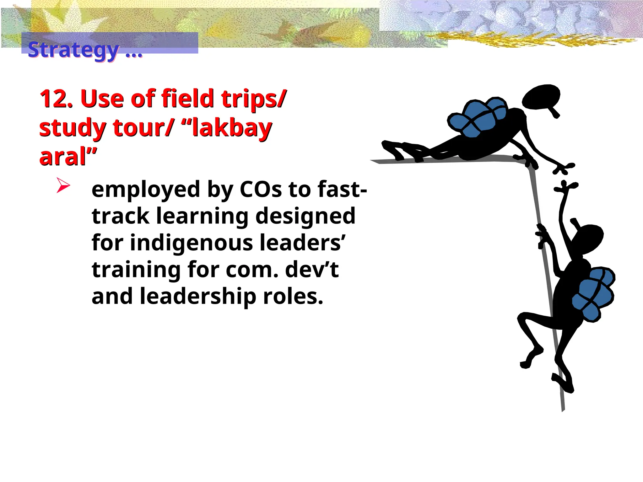 12. Use of field trips/
study tour/ “lakbay
aral”
 employed by COs to fast-
track learning designed
for indigenous leaders’
training for com. dev’t
and leadership roles.
Strategy …
 