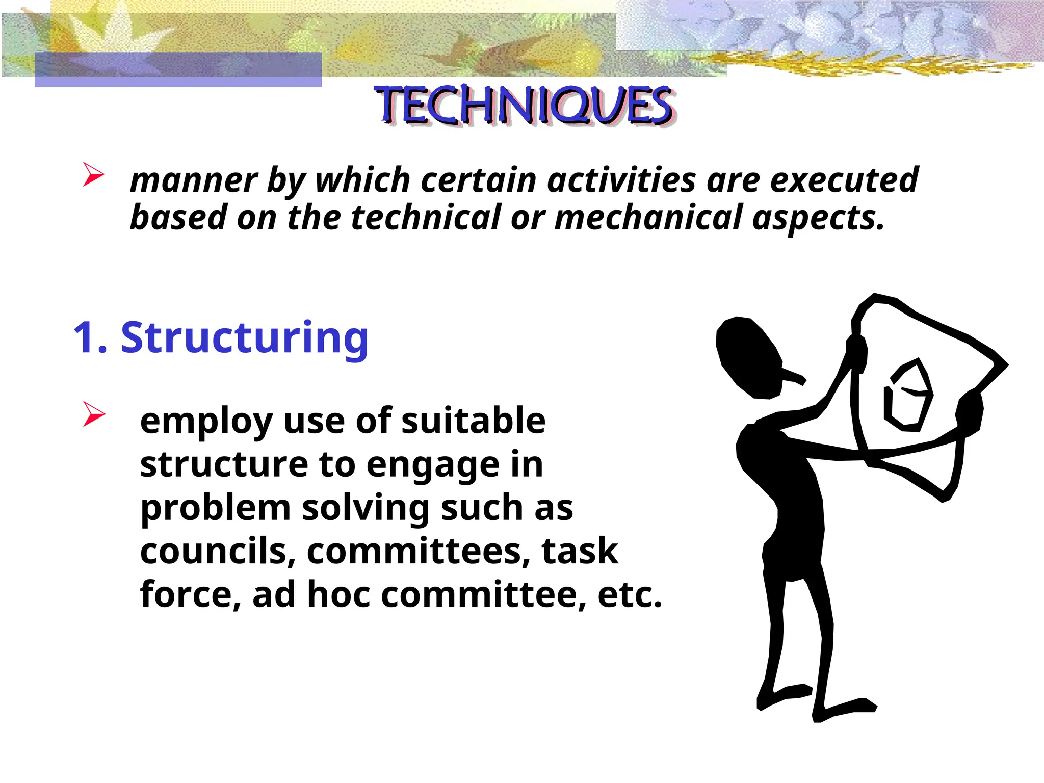 TECHNIQUES
TECHNIQUES
 manner by which certain activities are executed
based on the technical or mechanical aspects.
1. Structuring
 employ use of suitable
structure to engage in
problem solving such as
councils, committees, task
force, ad hoc committee, etc.
 
