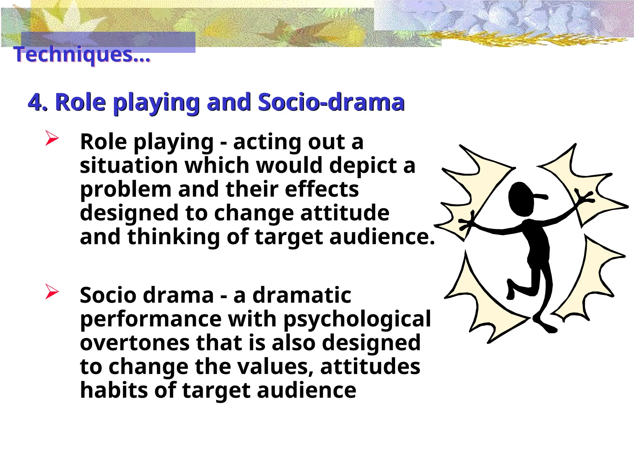 4. Role playing and Socio-drama
 Role playing - acting out a
situation which would depict a
problem and their effects
designed to change attitude
and thinking of target audience.
 Socio drama - a dramatic
performance with psychological
overtones that is also designed
to change the values, attitudes
habits of target audience
Techniques...
 