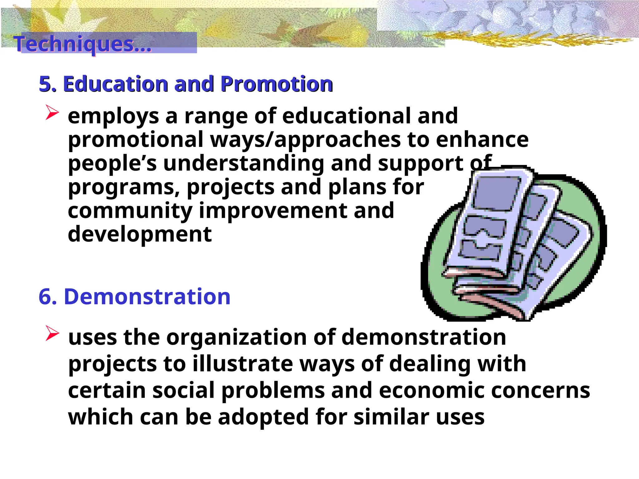 5. Education and Promotion
 employs a range of educational and
promotional ways/approaches to enhance
people’s understanding and support of
programs, projects and plans for
community improvement and
development
6. Demonstration
 uses the organization of demonstration
projects to illustrate ways of dealing with
certain social problems and economic concerns
which can be adopted for similar uses
Techniques...
 