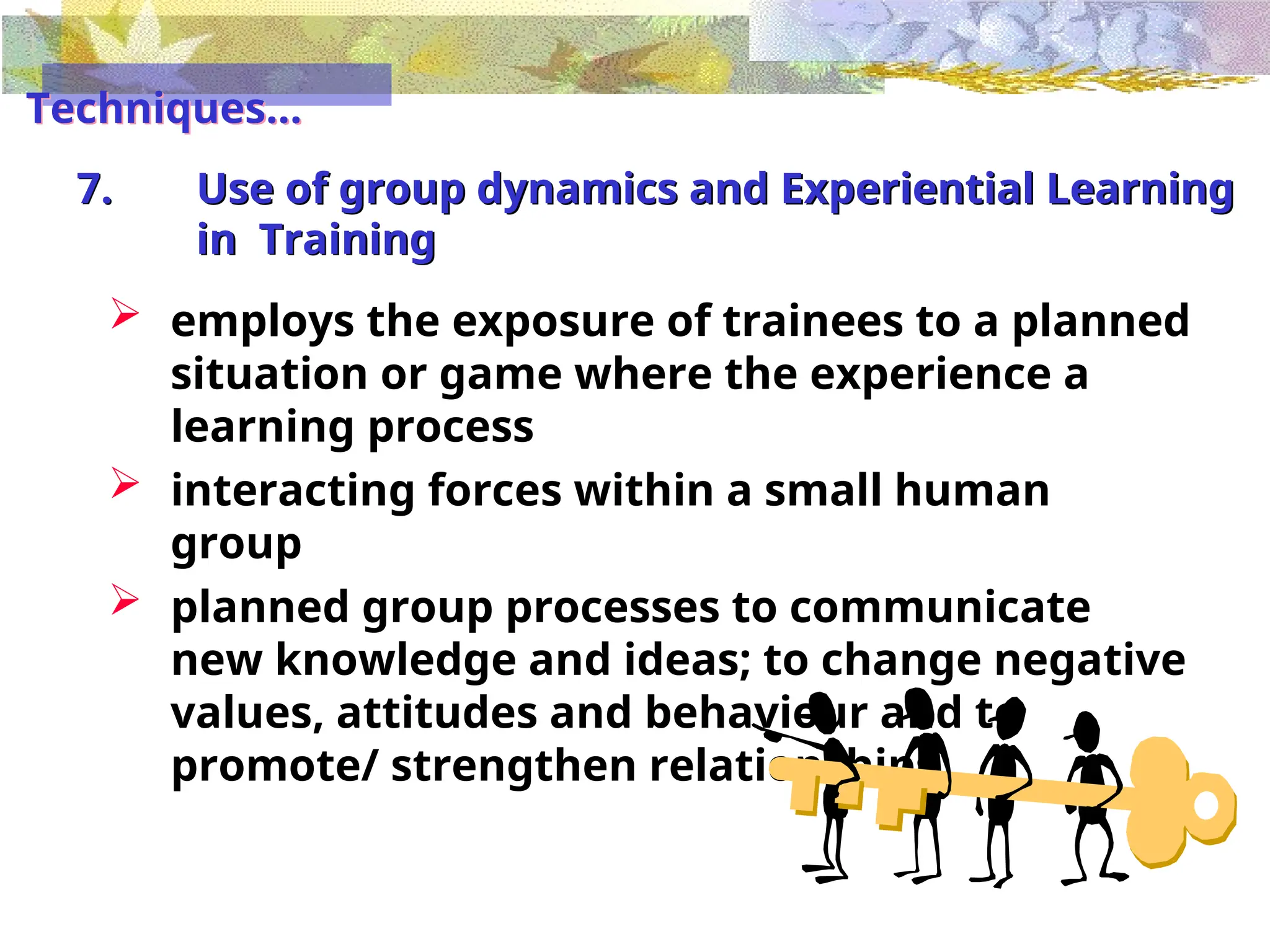 7. Use of group dynamics and Experiential Learning
in Training
 employs the exposure of trainees to a planned
situation or game where the experience a
learning process
 interacting forces within a small human
group
 planned group processes to communicate
new knowledge and ideas; to change negative
values, attitudes and behaviour and to
promote/ strengthen relationships
Techniques...
 