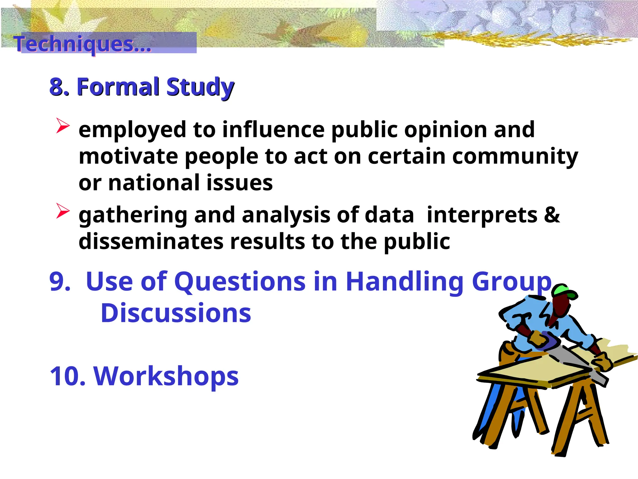 8. Formal Study
 employed to influence public opinion and
motivate people to act on certain community
or national issues
 gathering and analysis of data interprets &
disseminates results to the public
9. Use of Questions in Handling Group
Discussions
10. Workshops
Techniques...
 