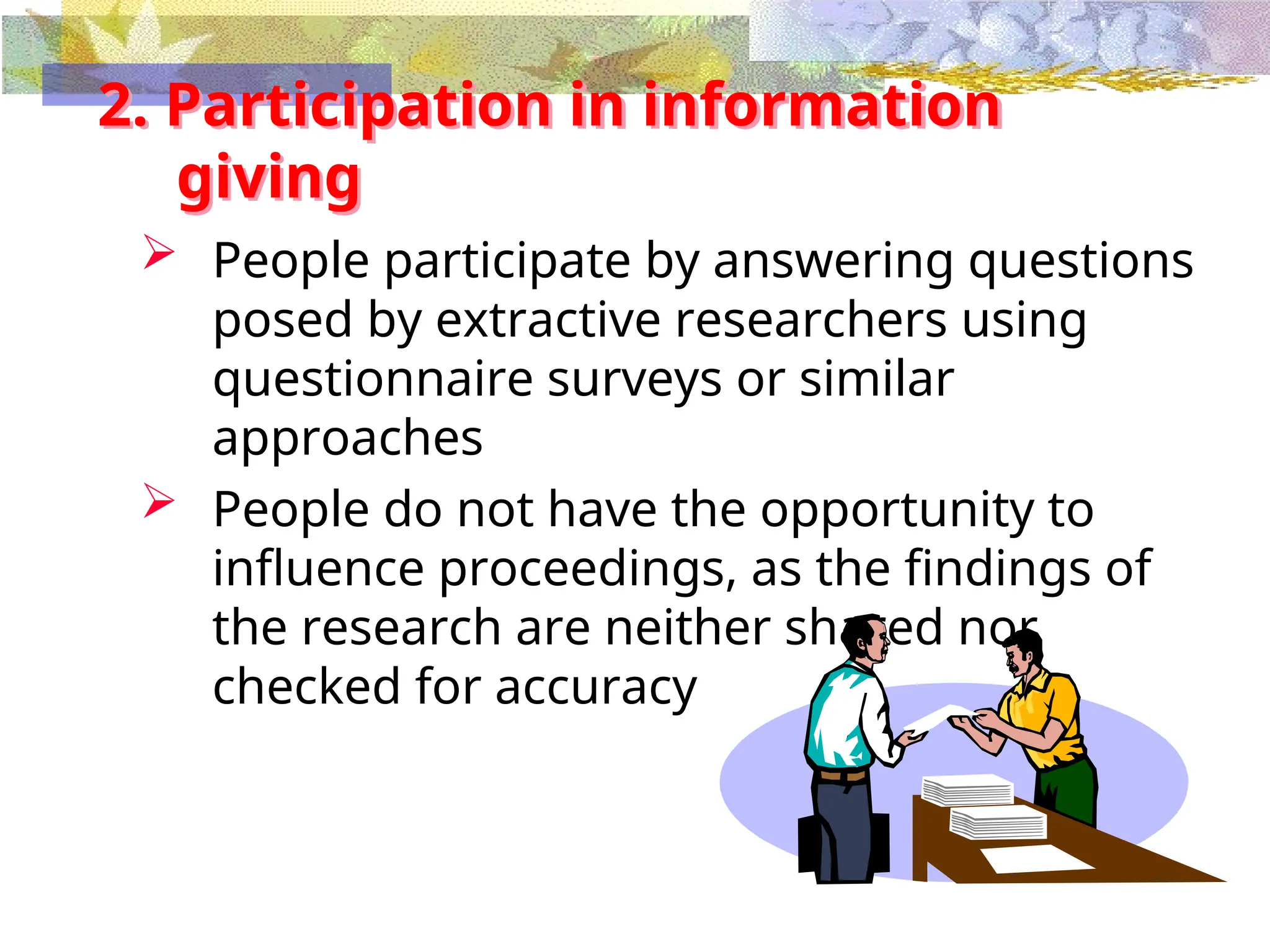 2. Participation in information
giving
 People participate by answering questions
posed by extractive researchers using
questionnaire surveys or similar
approaches
 People do not have the opportunity to
influence proceedings, as the findings of
the research are neither shared nor
checked for accuracy
 