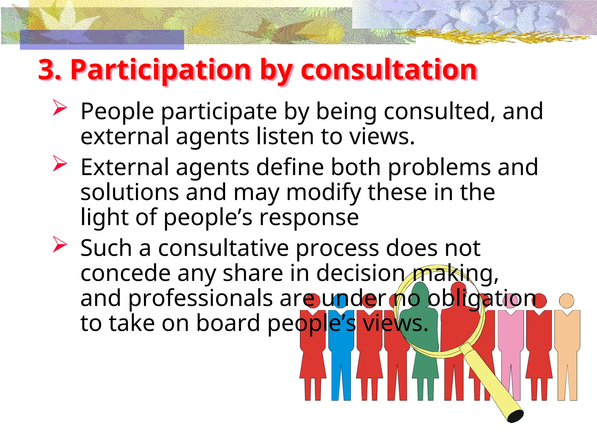 3. Participation by consultation
 People participate by being consulted, and
external agents listen to views.
 External agents define both problems and
solutions and may modify these in the
light of people’s response
 Such a consultative process does not
concede any share in decision making,
and professionals are under no obligation
to take on board people’s views.
 