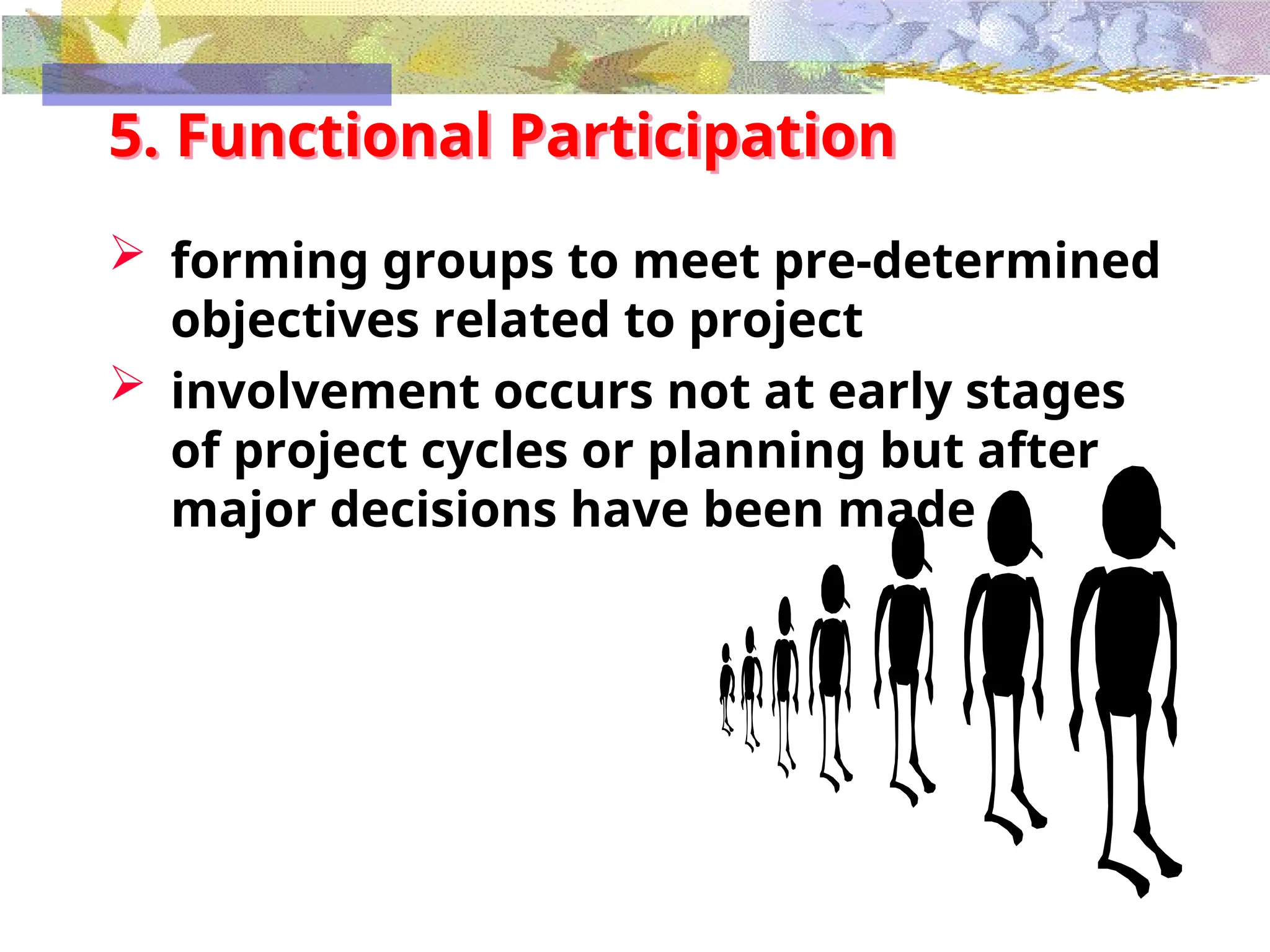 5. Functional Participation
 forming groups to meet pre-determined
objectives related to project
 involvement occurs not at early stages
of project cycles or planning but after
major decisions have been made
 