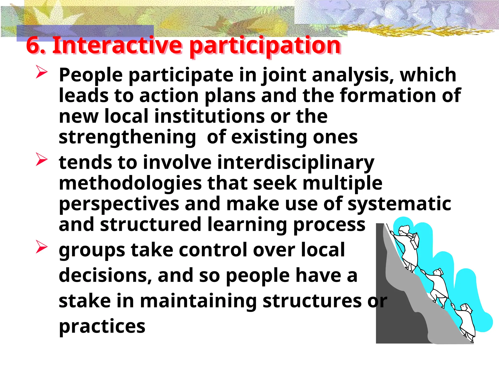 6. Interactive participation
 People participate in joint analysis, which
leads to action plans and the formation of
new local institutions or the
strengthening of existing ones
 tends to involve interdisciplinary
methodologies that seek multiple
perspectives and make use of systematic
and structured learning process
 groups take control over local
decisions, and so people have a
stake in maintaining structures or
practices
 
