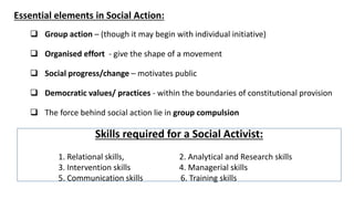 Essential elements in Social Action:
❑ Group action – (though it may begin with individual initiative)
❑ Organised effort - give the shape of a movement
❑ Social progress/change – motivates public
❑ Democratic values/ practices - within the boundaries of constitutional provision
❑ The force behind social action lie in group compulsion
Skills required for a Social Activist:
1. Relational skills, 2. Analytical and Research skills
3. Intervention skills 4. Managerial skills
5. Communication skills 6. Training skills
 