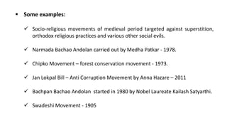 ▪ Some examples:
✓ Socio-religious movements of medieval period targeted against superstition,
orthodox religious practices and various other social evils.
✓ Narmada Bachao Andolan carried out by Medha Patkar - 1978.
✓ Chipko Movement – forest conservation movement - 1973.
✓ Jan Lokpal Bill – Anti Corruption Movement by Anna Hazare – 2011
✓ Bachpan Bachao Andolan started in 1980 by Nobel Laureate Kailash Satyarthi.
✓ Swadeshi Movement - 1905
 