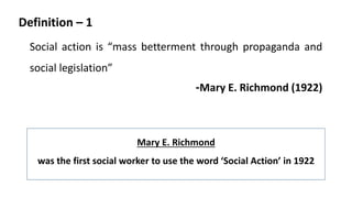 Definition – 1
Social action is “mass betterment through propaganda and
social legislation”
-Mary E. Richmond (1922)
Mary E. Richmond
was the first social worker to use the word ‘Social Action’ in 1922
 