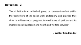 Definition - 2
“Social Action is an individual, group or community effort within
the framework of the social work philosophy and practice that
aims to achieve social progress, to modify social policies and to
improve social legislation and health and welfare services”
- Walter Friedlander
 