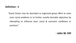 Definition - 3
“Social Action may be described as organised group effort to solve
mass social problems or to further socially desirable objectives by
attempting to influence basic social & economic conditions or
practices.”
- John W. Hill
 