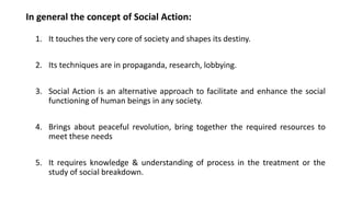 In general the concept of Social Action:
1. It touches the very core of society and shapes its destiny.
2. Its techniques are in propaganda, research, lobbying.
3. Social Action is an alternative approach to facilitate and enhance the social
functioning of human beings in any society.
4. Brings about peaceful revolution, bring together the required resources to
meet these needs
5. It requires knowledge & understanding of process in the treatment or the
study of social breakdown.
 