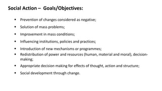 Social Action – Goals/Objectives:
▪ Prevention of changes considered as negative;
▪ Solution of mass problems;
▪ Improvement in mass conditions;
▪ Influencing institutions, policies and practices;
▪ Introduction of new mechanisms or programmes;
▪ Redistribution of power and resources (human, material and moral), decision-
making;
▪ Appropriate decision making for effects of thought, action and structure;
▪ Social development through change.
 