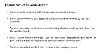 Characteristics of Social Action:
▪ Social action is concerned with change in current social practices.
▪ Social action involves a goal accepted as desirable and worthwhile by the social
actionists.
▪ Social action always involves an attempt to bring about action by people other than
the social actionist.
▪ Social action include methods such as education, propaganda, persuasion or
pressure but it does not recommend physical coercion or compulsion.
▪ Social action to be identified with certain method and procedures.
 
