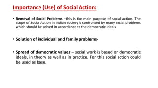 Importance (Use) of Social Action:
• Removal of Social Problems –this is the main purpose of social action. The
scope of Social Action in Indian society is confronted by many social problems
which should be solved in accordance to the democratic ideals
• Solution of individual and family problems-
• Spread of democratic values – social work is based on democratic
ideals, in theory as well as in practice. For this social action could
be used as base.
 