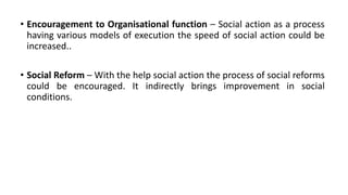 • Encouragement to Organisational function – Social action as a process
having various models of execution the speed of social action could be
increased..
• Social Reform – With the help social action the process of social reforms
could be encouraged. It indirectly brings improvement in social
conditions.
 