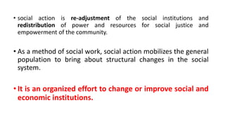 • social action is re-adjustment of the social institutions and
redistribution of power and resources for social justice and
empowerment of the community.
• As a method of social work, social action mobilizes the general
population to bring about structural changes in the social
system.
• It is an organized effort to change or improve social and
economic institutions.
 