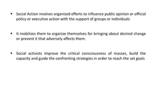 ▪ Social Action involves organized efforts to influence public opinion or official
policy or executive action with the support of groups or individuals
▪ It mobilizes them to organize themselves for bringing about desired change
or prevent it that adversely affects them.
▪ Social activists improve the critical consciousness of masses, build the
capacity and guide the confronting strategies in order to reach the set goals
 