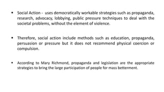 ▪ Social Action - uses democratically workable strategies such as propaganda,
research, advocacy, lobbying, public pressure techniques to deal with the
societal problems, without the element of violence.
▪ Therefore, social action include methods such as education, propaganda,
persuasion or pressure but it does not recommend physical coercion or
compulsion.
▪ According to Mary Richmond, propaganda and legislation are the appropriate
strategies to bring the large participation of people for mass betterment.
 