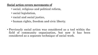 Social action covers movements of
• social, religious and political reform,
• social legislation,
• racial and social justice,
• human rights, freedom and civic liberty.
• Previously social action was considered as a tool within the
field of community organization, but now it has been
considered as a separate technique of social work.
 