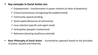 ▪ Key concepts in Social Action are:
✓ Empowerment – transformation in power relations (in favor of powerless)
✓ Critical consciousness (recognizing the problem/need)
✓ Community capacity building
✓ Social capital (Resources of community)
✓ Issue selection (specific and urgent need)
✓ Participation (people’s involvement)
✓ Relevance (pressing need/issue selected)
▪ Basic Philosophy of Social Action - humanitarian approach based on the principles
of justice, equality and fraternity.
 