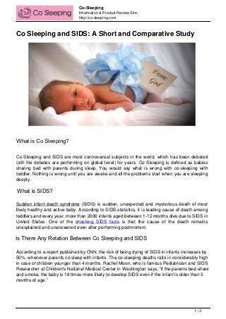 Co-Sleeping
                                                    Information & Product Review Site .
                                                    http://co-sleeping.com



Co Sleeping and SIDS: A Short and Comparative Study




What is Co Sleeping?
What is Co Sleeping?




Co Sleeping and SIDS are most controversial subjects in the world, which has been debated
(still the debates are performing on global level) for years. Co Sleeping is defined as babies
sharing bed with parents during sleep. You would say what is wrong with co-sleeping with
toddler. Nothing is wrong until you are awake and all the problems start when you are sleeping
deeply.

 What is SIDS?
What is SIDS?




Sudden infant death syndrome (SIDS) is sudden, unexpected and mysterious death of most
likely healthy and active baby. According to SIDS statistics, it is leading cause of death among
toddlers and every year, more than 2000 infants aged between 1-12 months dies due to SIDS in
United States. One of the shocking SIDS facts is that the cause of the death remains
unexplained and unanswered even after performing postmortem.

Is There Any Relation Between Co Sleeping and SIDS
              S
Is There Any Relation Between Co Sleeping and SID




According to a report published by CNN, the risk of being dying of SIDS in infants increases by
50%, whenever parents co sleep with infants. The co-sleeping deaths ratio in considerably high
in case of children younger than 4 months. Rachel Moon, who is famous Pediatrician and SIDS
Researcher at Children's National Medical Center in Washington says, “if the parents bed-share
and smoke, the baby is 18 times more likely to develop SIDS even if the infant is older than 3
months of age.”




                                                                                          1/3
 