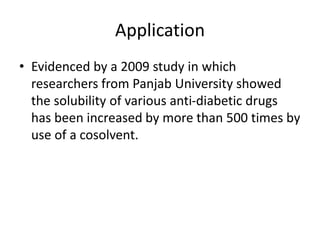 Application
• Evidenced by a 2009 study in which
researchers from Panjab University showed
the solubility of various anti-diabetic drugs
has been increased by more than 500 times by
use of a cosolvent.
 