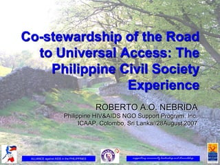 Co-stewardship of the Road
  to Universal Access: The
    Philippine Civil Society
                Experience
                                            ROBERTO A.O. NEBRIDA
                        Philippine HIV&AIDS NGO Support Program, Inc.
                              ICAAP, Colombo, Sri Lanka//28August 2007




 ALLIANCE against AIDS in the PHILIPPINES          supporting community leadership and stewardship
 