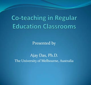 Co-teaching in Regular Education Classrooms Presented by Ajay Das, Ph.D. The University of Melbourne, Australia 