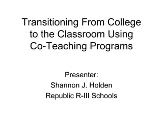 Transitioning From College
to the Classroom Using
Co-Teaching Programs
Presenter:
Shannon J. Holden
Republic R-III Schools

 