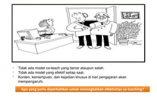 Apa yang perlu diperhatikan untuk meningkatkan efektivitas co-teaching? 
•Tidak ada model co-teach yang benar ataupun salah. 
•Tidak ada model yang efektif setiap saat. 
•Konten, kemampuan, dan kejadian khusus di hari pengajaran akan mempengaruhi.  