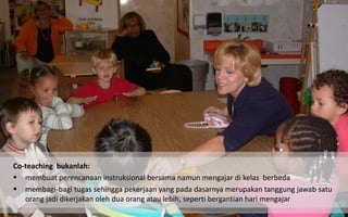 Co-teaching bukanlah: 
membuat perencanaan instruksional bersama namun mengajar di kelas berbeda 
membagi-bagi tugas sehingga pekerjaan yang pada dasarnya merupakan tanggung jawab satu orang jadi dikerjakan oleh dua orang atau lebih, seperti bergantian hari mengajar  