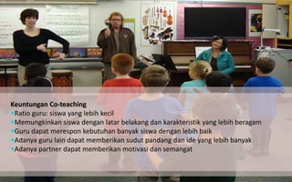 Keuntungan Co-teaching 
Ratio guru: siswa yang lebih kecil 
Memungkinkan siswa dengan latar belakang dan karakteristik yang lebih beragam 
Guru dapat merespon kebutuhan banyak siswa dengan lebih baik 
Adanya guru lain dapat memberikan sudut pandang dan ide yang lebih banyak 
Adanya partner dapat memberikan motivasi dan semangat  