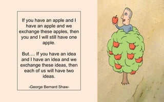 If you have an apple and I have an apple and we exchange these apples, then you and I will still have one apple. 
But…. If you have an idea and I have an idea and we exchange these ideas, then each of us will have two ideas. 
-George Bernard Shaw-  