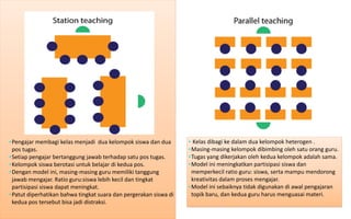• Kelas dibagi ke dalam dua kelompok heterogen . 
•Masing-masing kelompok dibimbing oleh satu orang guru. 
•Tugas yang dikerjakan oleh kedua kelompok adalah sama. 
•Model ini meningkatkan partisipasi siswa dan memperkecil ratio guru: siswa, serta mampu mendorong kreativitas dalam proses mengajar. 
•Model ini sebaiknya tidak digunakan di awal pengajaran topik baru, dan kedua guru harus menguasai materi. 
•Pengajar membagi kelas menjadi dua kelompok siswa dan dua pos tugas. 
•Setiap pengajar bertanggung jawab terhadap satu pos tugas. 
•Kelompok siswa berotasi untuk belajar di kedua pos. 
•Dengan model ini, masing-masing guru memiliki tanggung jawab mengajar. Ratio guru:siswa lebih kecil dan tingkat partisipasi siswa dapat meningkat. 
•Patut diperhatikan bahwa tingkat suara dan pergerakan siswa di kedua pos tersebut bisa jadi distraksi.  